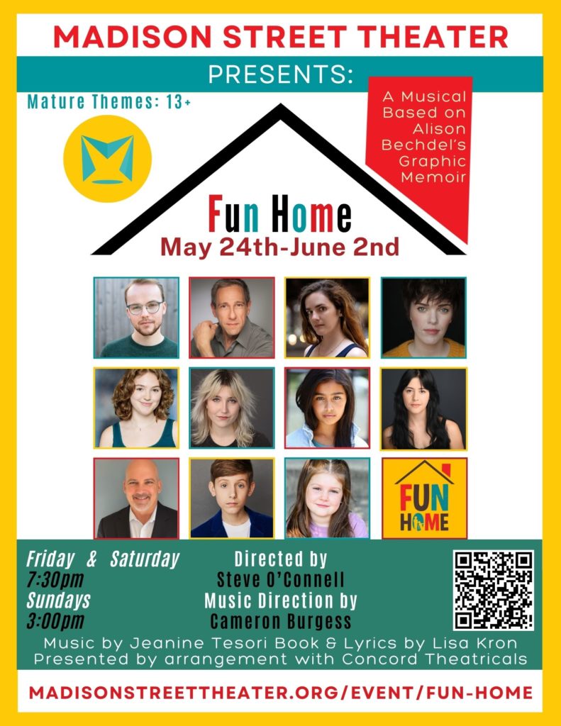 Madison Street Theater Presents: Fun Home Our 40th year of theater on Madison Street Join our family! Based Alison Bechdel's Graphic Memoir Music by Jeanine Tesori Book and Lyrics by Lisa Kron Presented by arrangement with Concord Theatricals May 17th - June 3rd Friday & Saturday 7:30pm Curtain Sundays 3pm Curtain Online or In Person Box Office Tickets: $35 Sponsorships, Program Advertisement Space, & Discounts Available E-Mail: info@madisonstreettheater.org