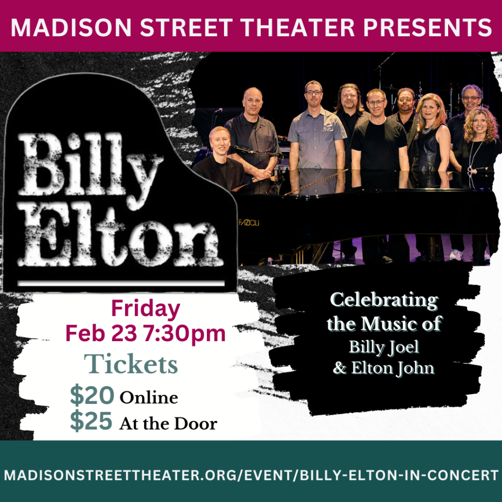 Madison Street Theater Presents: Billy Elton Friday Feb 23 7:30pm Tickets $20 Online $25 At the Door Celebrating the Music of Billy Joel and Elton John Madisonstreettheater.org/Billy-Elton-In-Concert