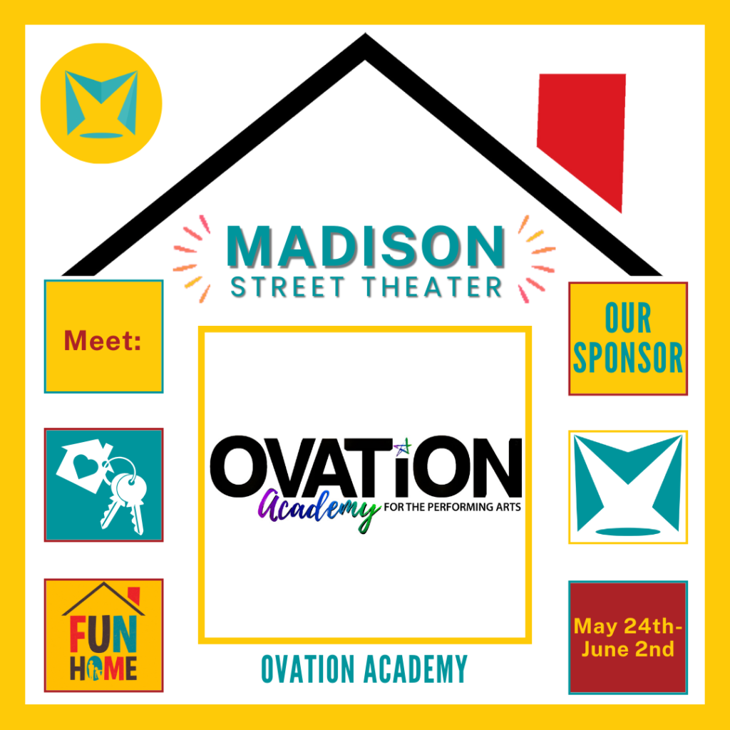 Madison Street Theater in a house shaped graphic based on the "Fun Home" logo. within it are two columns of three squares on either side of one large central square. with in it says "Meet:" "Our Sponsor" "Ovation Academy" "Fun Home" "May 24th-June 2nd"