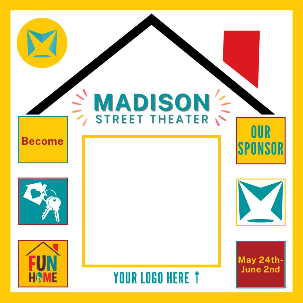 Madison Street Theater in a house shaped graphic based on the "Fun Home" logo. within it are two columns of three squares on either side of one large central square. with in it says "Meet:" "Our Sponsor" "Your Logo Here" "Fun Home" "May 24th-June 2nd"