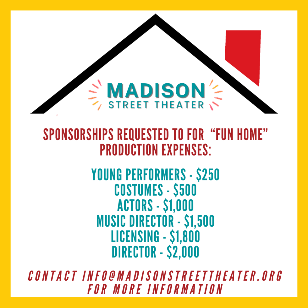 Sponsorships Requested to for “Fun Home” production expenses: Young Performers - $250 Costumes - $500 Actors - $1,000 Music Director - $1,500 Licensing - $1,800 Director - $2,000 contact info@madisonstreettheater.org for more information