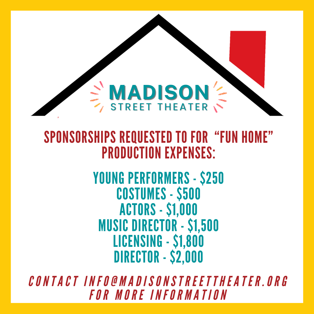 Sponsorships Requested to for “Fun Home” production expenses: Young Performers - $250 Costumes - $500 Actors - $1,000 Music Director - $1,500 Licensing - $1,800 Director - $2,000 contact info@madisonstreettheater.org for more information